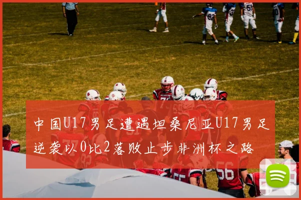 中国U17男足遭遇坦桑尼亚U17男足逆袭以0比2落败止步非洲杯之路