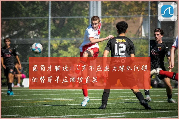 葡萄牙解说：C罗不应成为球队问题的替罪羊应继续首发