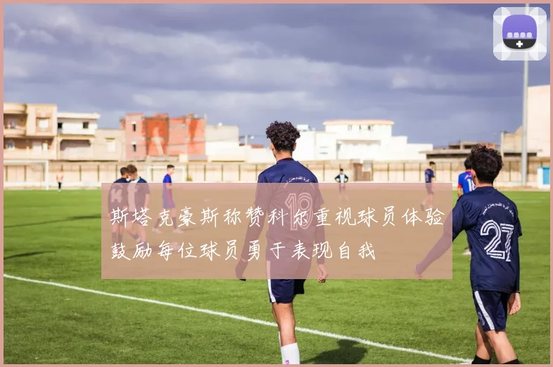 斯塔克豪斯称赞科尔重视球员体验鼓励每位球员勇于表现自我