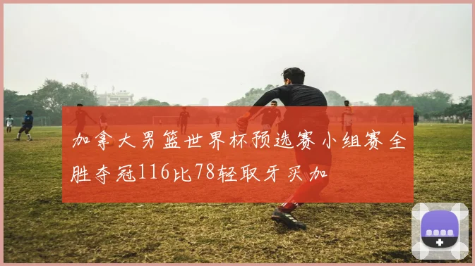 加拿大男篮世界杯预选赛小组赛全胜夺冠116比78轻取牙买加
