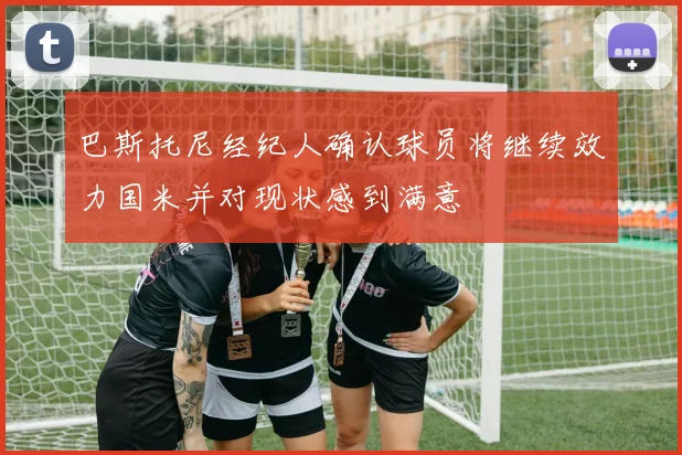 巴斯托尼经纪人确认球员将继续效力国米并对现状感到满意