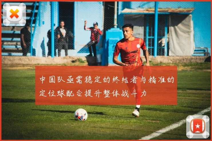 中国队亟需稳定的终结者与精准的定位球配合提升整体战斗力
