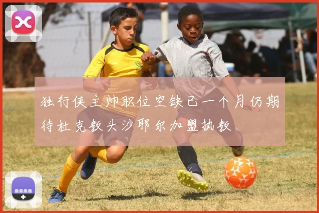 独行侠主帅职位空缺已一个月仍期待杜克教头沙耶尔加盟执教