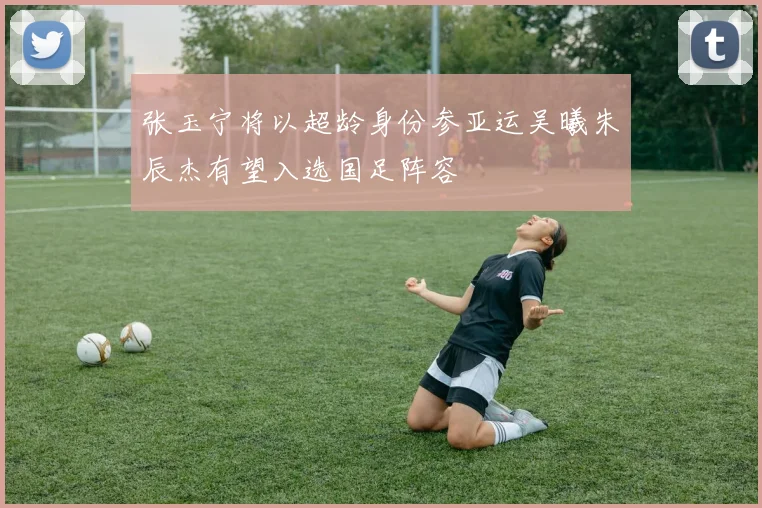 张玉宁将以超龄身份参亚运吴曦朱辰杰有望入选国足阵容
