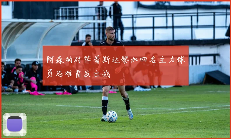 阿森纳对阵哥斯达黎加四名主力球员恐难首发出战