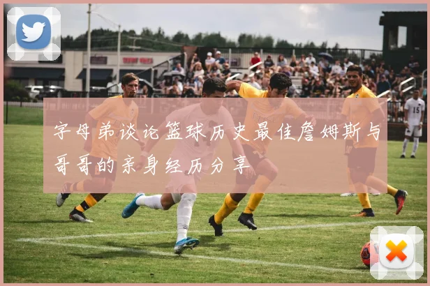 字母弟谈论篮球历史最佳詹姆斯与哥哥的亲身经历分享