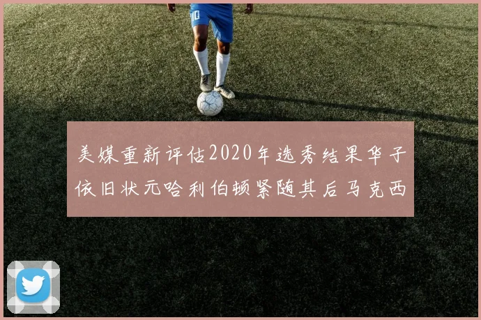 美媒重新评估2020年选秀结果华子依旧状元哈利伯顿紧随其后马克西位列探花