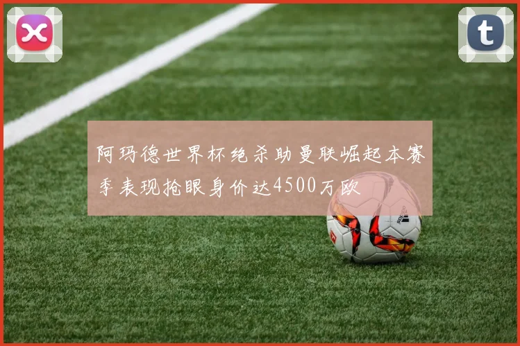 阿玛德世界杯绝杀助曼联崛起本赛季表现抢眼身价达4500万欧